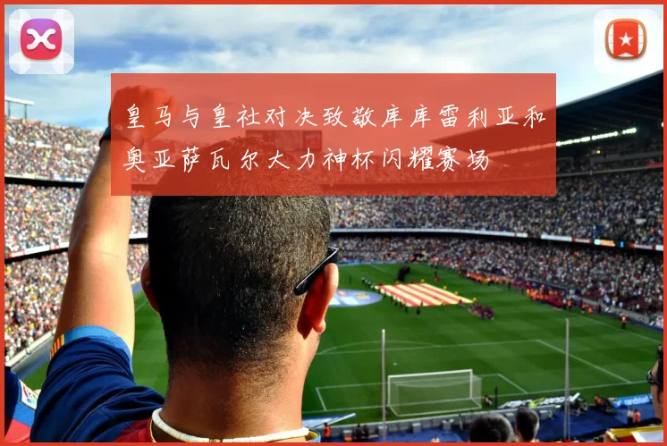 皇马与皇社对决致敬库库雷利亚和奥亚萨瓦尔大力神杯闪耀赛场