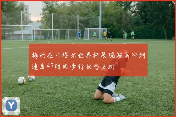 梅西在卡塔尔世界杯展现超高冲刺速度47时间步行状态分析
