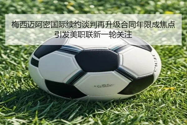 梅西迈阿密国际续约谈判再升级合同年限成焦点引发美职联新一轮关注