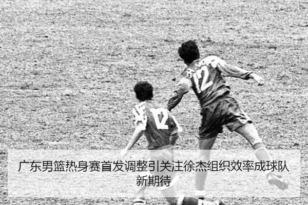 广东男篮热身赛首发调整引关注徐杰组织效率成球队新期待