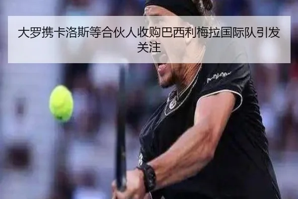 大罗携卡洛斯等合伙人收购巴西利梅拉国际队引发关注