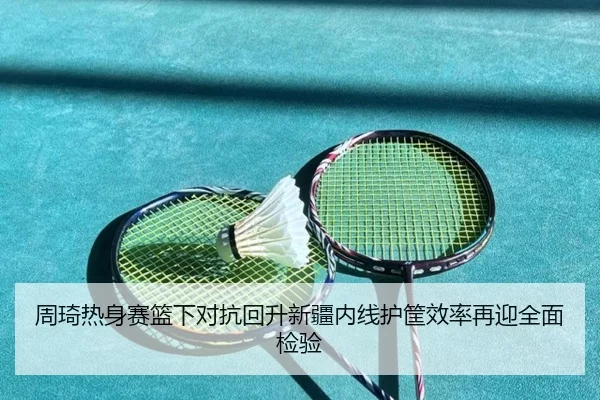 周琦热身赛篮下对抗回升新疆内线护筐效率再迎全面检验